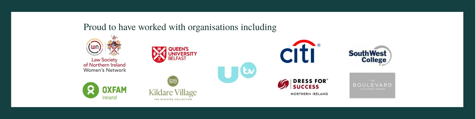 Proud to have worked with organisations including Law Society of Northern Ireland, Queen's University Belfast, UTV, Citi, South West College, Oxfam Ireland, Kildare Village, Dress for Success Northern Ireland, The Boulevard